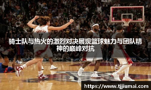 骑士队与热火的激烈对决展现篮球魅力与团队精神的巅峰对抗