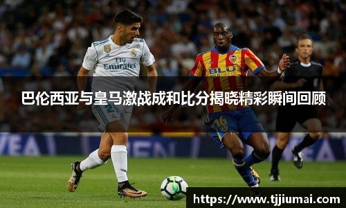 巴伦西亚与皇马激战成和比分揭晓精彩瞬间回顾