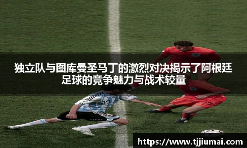 独立队与图库曼圣马丁的激烈对决揭示了阿根廷足球的竞争魅力与战术较量
