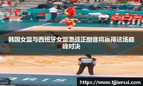 韩国女篮与西班牙女篮激战正酣谁将赢得这场巅峰对决