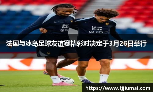 法国与冰岛足球友谊赛精彩对决定于3月26日举行