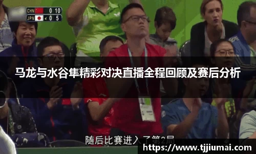 马龙与水谷隼精彩对决直播全程回顾及赛后分析