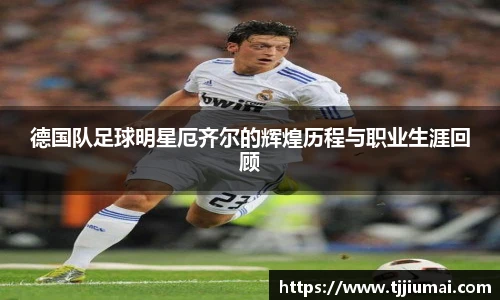 德国队足球明星厄齐尔的辉煌历程与职业生涯回顾